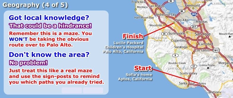 Start at Sofia's home in Aptos, CA. Finish at Lucile Packard Children's Hospital in Palo Alto, CA. Local knowledge could be a hindrance - the maze WON'T let you take the obvious route. If you don't know the area just use the street names as reminders about which way you already tried.